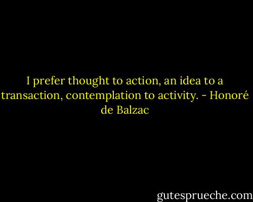 I prefer thought to action, an idea to a transaction, contemplation to activity. - Honoré de Balzac