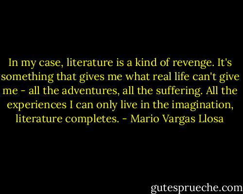 In my case, literature is a kind of revenge. It's something that gives me what real life can't give me - all the adventures, all the suffering. All the experiences I can only live in the imagination, literature completes. - Mario Vargas Llosa