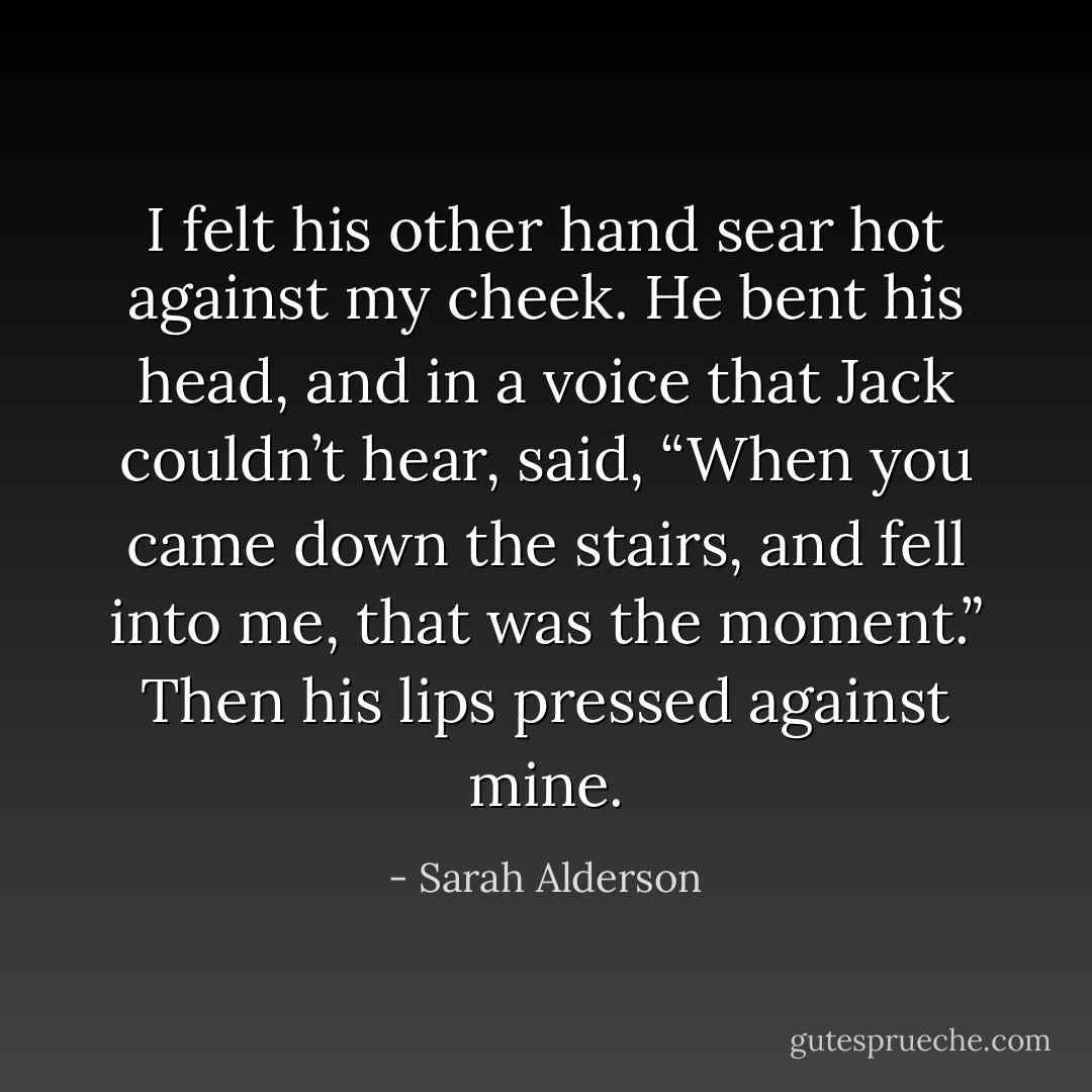 I felt his other hand sear hot against my cheek. He bent his head, and in a voice that Jack couldn’t hear, said, “When you came down the stairs, and fell into me, that was the moment.” Then his lips pressed against mine. - Sarah Alderson