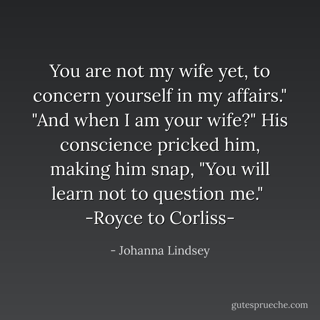 You are not my wife yet, to concern yourself in my affairs."<br />"And when I am your wife?"<br />His conscience pricked him, making him snap, "You will learn not to question me."<br /><br />-Royce to Corliss- - Johanna Lindsey