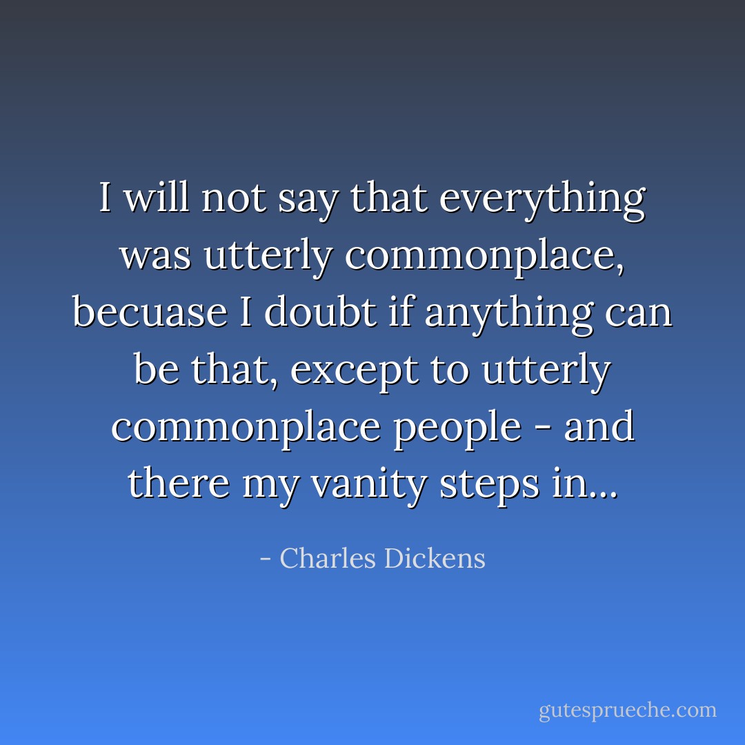 I will not say that everything was utterly commonplace, becuase I doubt if anything can be that, except to utterly commonplace people - and there my vanity steps in... - Charles Dickens
