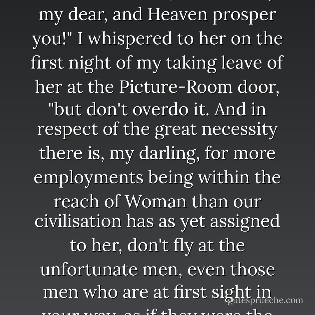 She has a fine genius for poetry, combined with real business earnestness, and "goes in"--to use an expression of Alfred's--for Woman's mission, Woman's rights, Woman's wrongs, and everything that is woman's with a capital W, or is not and ought to be, or is and ought not to be. "Most praiseworthy, my dear, and Heaven prosper you!" I whispered to her on the first night of my taking leave of her at the Picture-Room door, "but don't overdo it. And in respect of the great necessity there is, my darling, for more employments being within the reach of Woman than our civilisation has as yet assigned to her, don't fly at the unfortunate men, even those men who are at first sight in your way, as if they were the natural oppressors of your sex; for, trust me, Belinda, they do sometimes spend their wages among wives and daughters, sisters, mothers, aunts, and grandmothers; and the play is, really, not ALL Wolf and Red Riding-Hood, but has other parts in it." However, I digress. - Charles Dickens