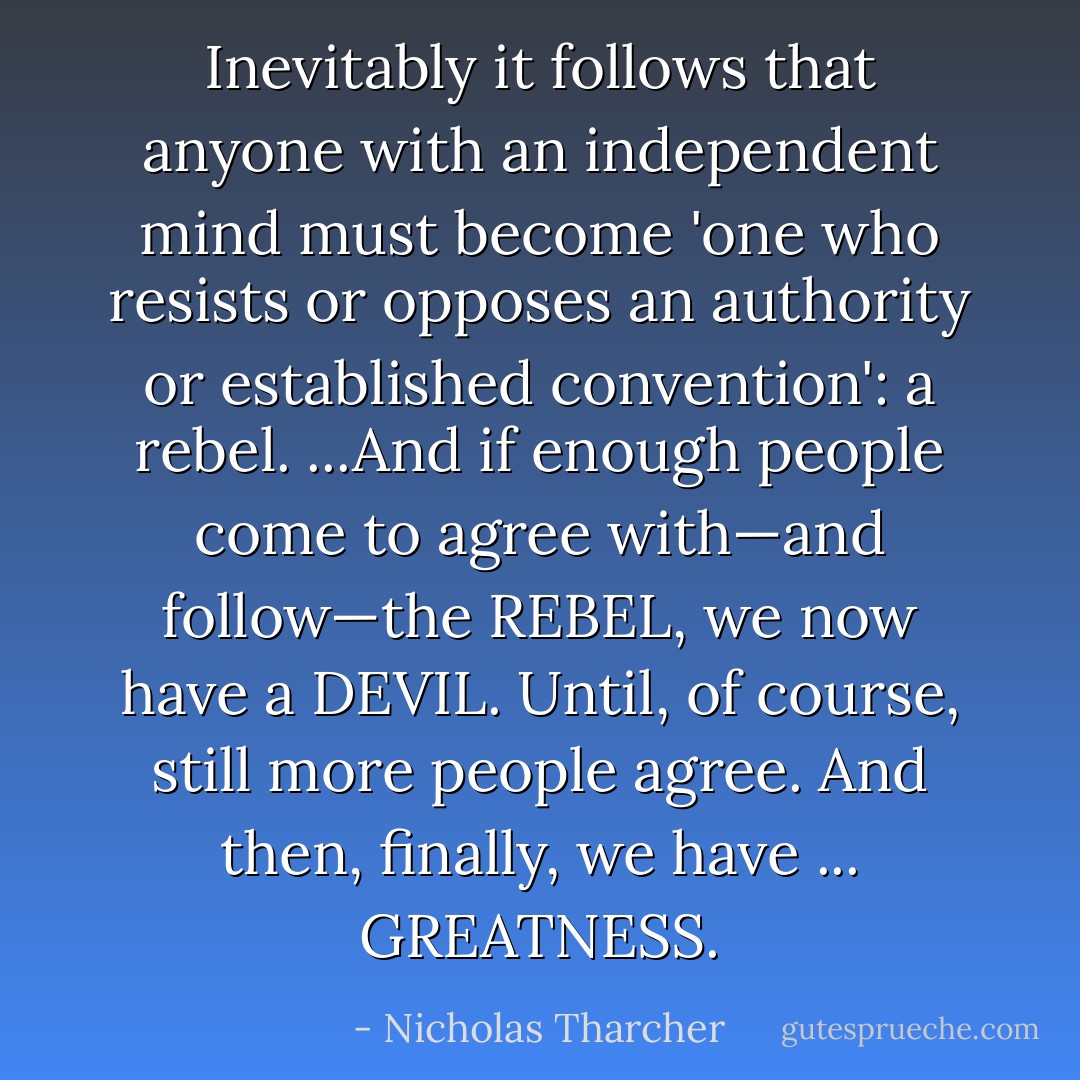 Inevitably it follows that anyone with an independent mind must become 'one who resists or opposes an authority or established convention': a <i>rebel</i>. ...And if enough people come to agree with—and follow—the <i>REBEL</i>, we now have a <i>DEVIL</i>. Until, of course, still more people agree. And then, finally, we have ... <i>GREATNESS</i>. - Nicholas Tharcher