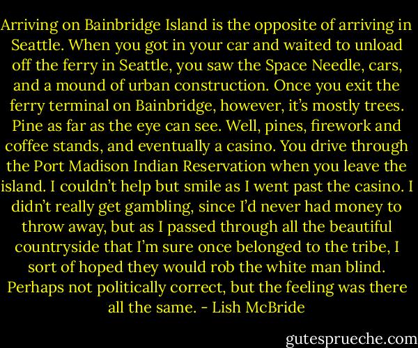 Arriving on Bainbridge Island is the opposite of arriving in Seattle. When you got in your car and waited to unload off the ferry in Seattle, you saw the Space Needle, cars, and a mound of urban construction. Once you exit the ferry terminal on Bainbridge, however, it’s mostly trees. Pine as far as the eye can see. Well, pines, firework and coffee stands, and eventually a casino. You drive through the Port Madison Indian Reservation when you leave the island. I couldn’t help but smile as I went past the casino. I didn’t really get gambling, since I’d never had money to throw away, but as I passed through all the beautiful countryside that I’m sure once belonged to the tribe, I sort of hoped they would rob the white man blind. Perhaps not politically correct, but the feeling was there all the same. - Lish McBride