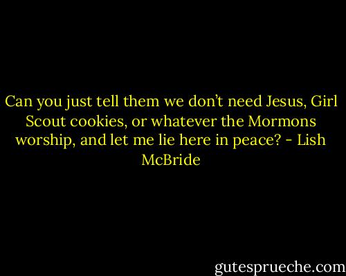 Can you just tell them we don’t need Jesus, Girl Scout cookies, or whatever the Mormons worship, and let me lie here in peace? - Lish McBride