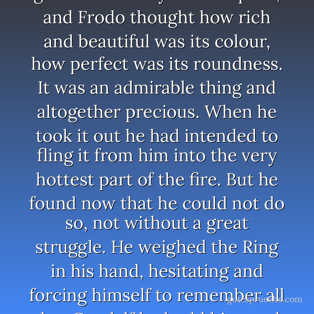 Frodo drew the Ring out of his pocket again and looked at it. It now appeared plain and smooth, without mark or device that he could see. The gold looked very fair and pure, and Frodo thought how rich and beautiful was its colour, how perfect was its roundness. It was an admirable thing and altogether precious. When he took it out he had intended to fling it from him into the very hottest part of the fire. But he found now that he could not do so, not without a great struggle. He weighed the Ring in his hand, hesitating and forcing himself to remember all that Gandalf had told him; and then with an effort of will he made a movement, as if to cast it away - but he found that he had put it back in his pocket. - J.R.R. Tolkien