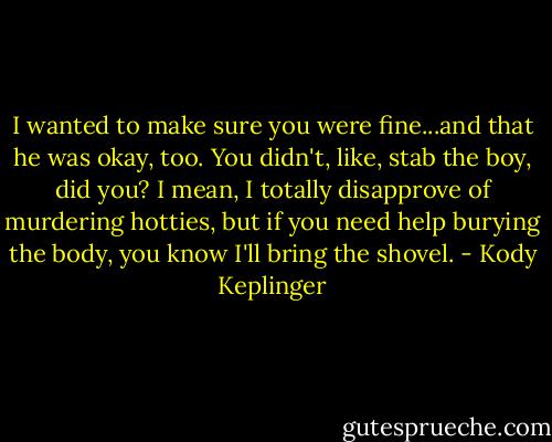 I wanted to make sure you were fine...and that he was okay, too. You didn't, like, stab the boy, did you? I mean, I totally disapprove of murdering hotties, but if you need help burying the body, you know I'll bring the shovel. - Kody Keplinger