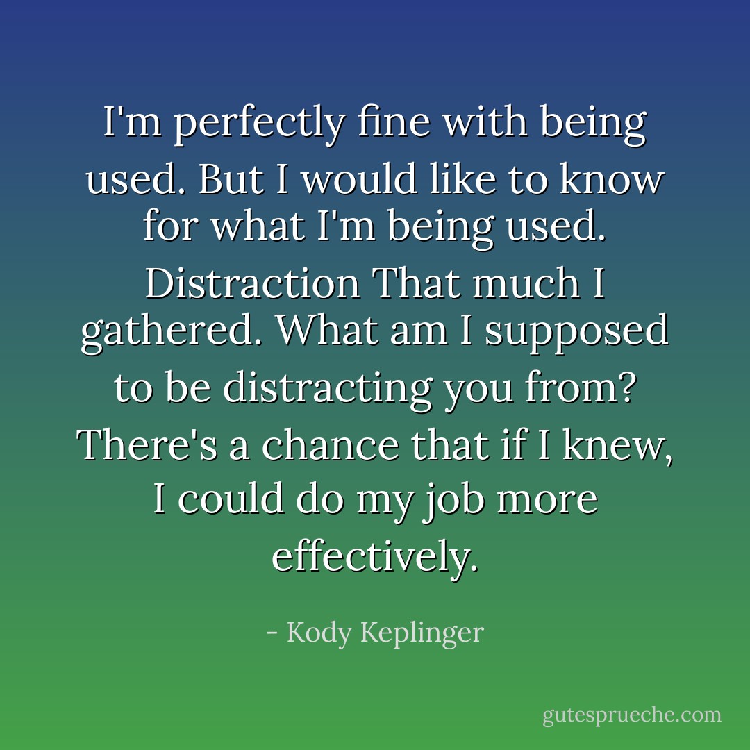 I'm perfectly fine with being used. But I would like to know for what I'm being used.<br />Distraction<br />That much I gathered. What am I supposed to be distracting you from? There's a chance that if I knew, I could do my job more effectively. - Kody Keplinger