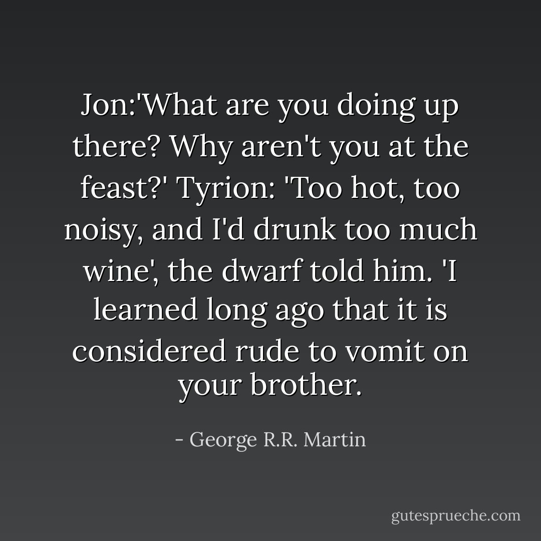 Jon:'What are you doing up there? Why aren't you at the feast?'<br />Tyrion: 'Too hot, too noisy, and I'd drunk too much wine', the dwarf told him. 'I learned long ago that it is considered rude to vomit on your brother. - George R.R. Martin