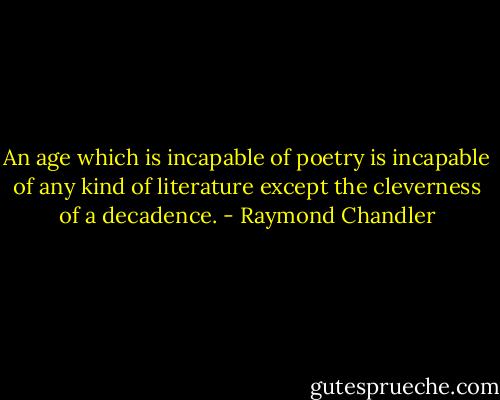 An age which is incapable of poetry is incapable of any kind of literature except the cleverness of a decadence. - Raymond Chandler