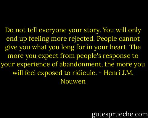 Do not tell everyone your story. You will only end up feeling more rejected. People cannot give you what you long for in your heart. The more you expect from people's response to your experience of abandonment, the more you will feel exposed to ridicule. - Henri J.M. Nouwen