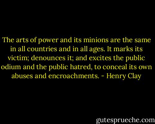 The arts of power and its minions are the same in all countries and in all ages. It marks its victim; denounces it; and excites the public odium and the public hatred, to conceal its own abuses and encroachments. - Henry Clay
