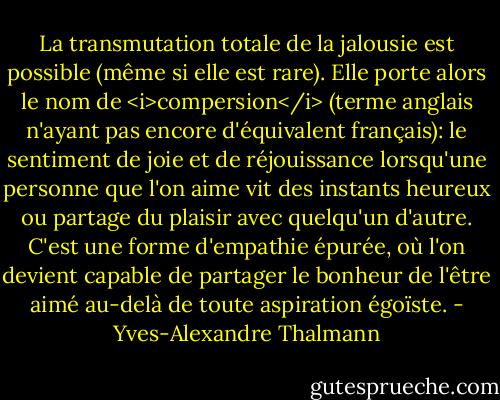 La transmutation totale de la jalousie est possible (même si elle est rare). Elle porte alors le nom de <i>compersion</i> (terme anglais n'ayant pas encore d'équivalent français): le sentiment de joie et de réjouissance lorsqu'une personne que l'on aime vit des instants heureux ou partage du plaisir avec quelqu'un d'autre. C'est une forme d'empathie épurée, où l'on devient capable de partager le bonheur de l'être aimé au-delà de toute aspiration égoïste. - Yves-Alexandre Thalmann
