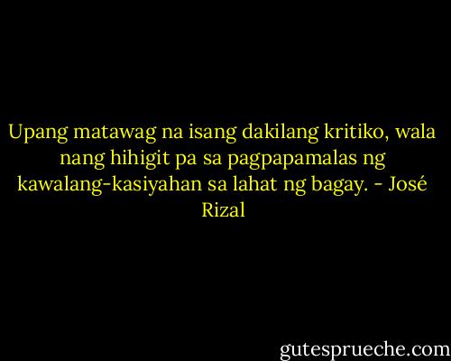 Upang matawag na isang dakilang kritiko, wala nang hihigit pa sa pagpapamalas ng kawalang-kasiyahan sa lahat ng bagay. - José Rizal