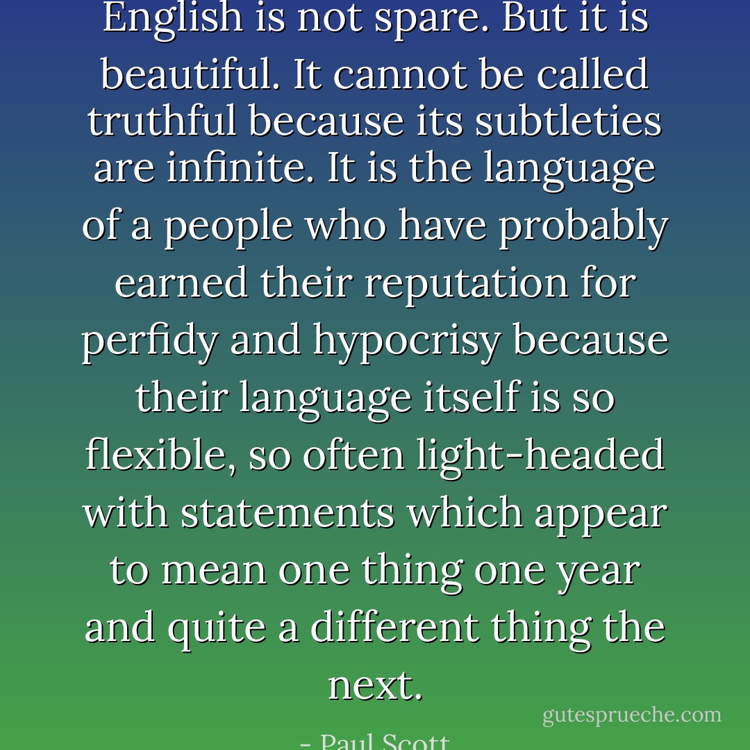 English is not spare. But it is beautiful. It cannot be called truthful because its subtleties are infinite. It is the language of a people who have probably earned their reputation for perfidy and hypocrisy because their language itself is so flexible, so often light-headed with statements which appear to mean one thing one year and quite a different thing the next. - Paul Scott