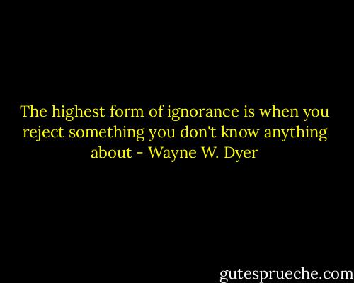 The highest form of ignorance is when you reject something you don't know anything about - Wayne W. Dyer