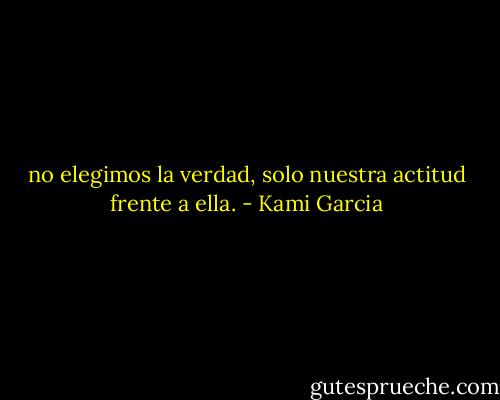 no elegimos la verdad, solo nuestra actitud frente a ella. - Kami Garcia