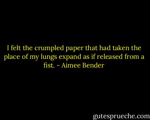 I felt the crumpled paper that had taken the place of my lungs expand as if released from a fist. - Aimee Bender