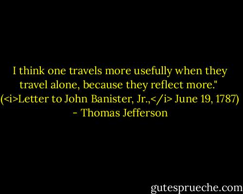 I think one travels more usefully when they travel alone, because they reflect more."<br /><br />(<i>Letter to John Banister, Jr.,</i> June 19, 1787) - Thomas Jefferson