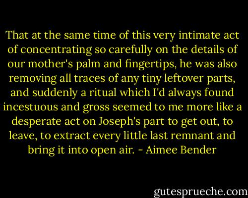 That at the same time of this very intimate act of concentrating so carefully on the details of our mother's palm and fingertips, he was also removing all traces of any tiny leftover parts, and suddenly a ritual which I'd always found incestuous and gross seemed to me more like a desperate act on Joseph's part to get out, to leave, to extract every little last remnant and bring it into open air. - Aimee Bender