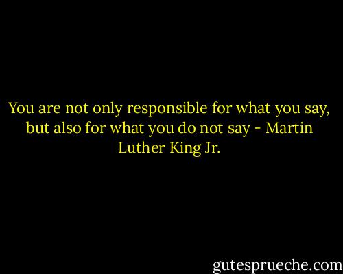 You are not only responsible for what you say, but also for what you do not say - Martin Luther King Jr.