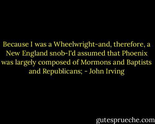 Because I was a Wheelwright-and, therefore, a New England snob-I'd assumed that Phoenix was largely composed of Mormons and Baptists and Republicans; - John Irving