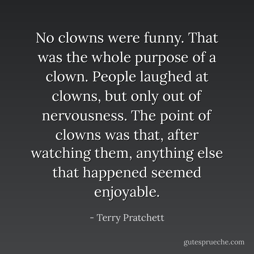 No clowns were funny. That was the whole purpose of a clown. People laughed at clowns, but only out of nervousness. The point of clowns was that, after watching them, anything else that happened seemed enjoyable. - Terry Pratchett