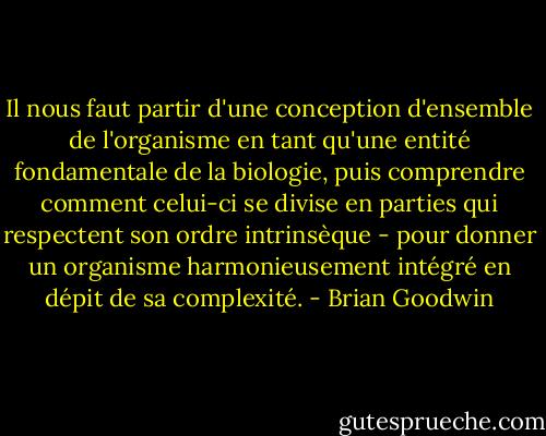 Il nous faut partir d'une conception d'ensemble de l'organisme en tant qu'une entité fondamentale de la biologie, puis comprendre comment celui-ci se divise en parties qui respectent son ordre intrinsèque - pour donner un organisme harmonieusement intégré en dépit de sa complexité. - Brian Goodwin