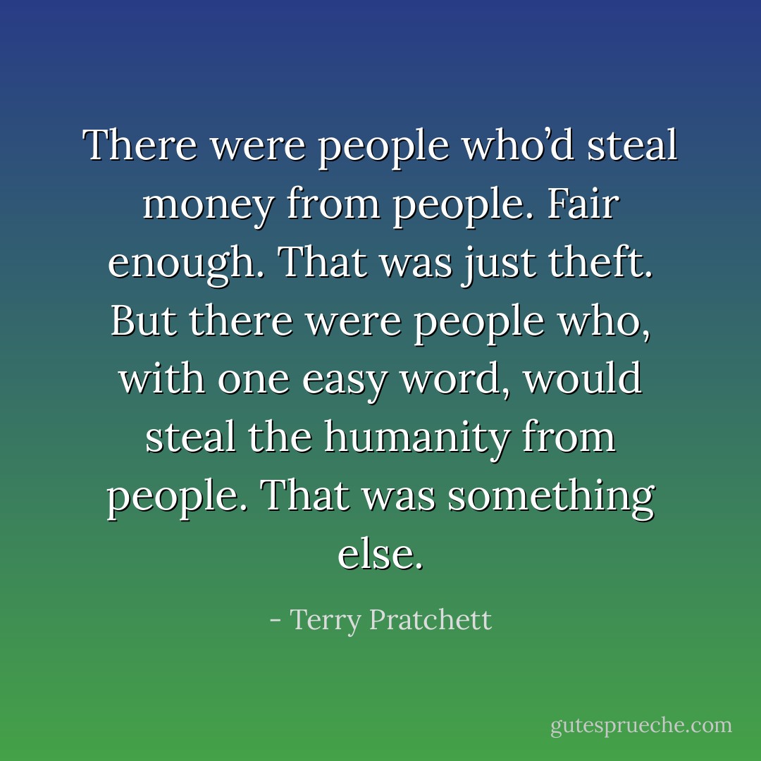 There were people who’d steal money from people. Fair enough. That was just theft. But there were people who, with one easy word, would steal the humanity from people. That was something else. - Terry Pratchett