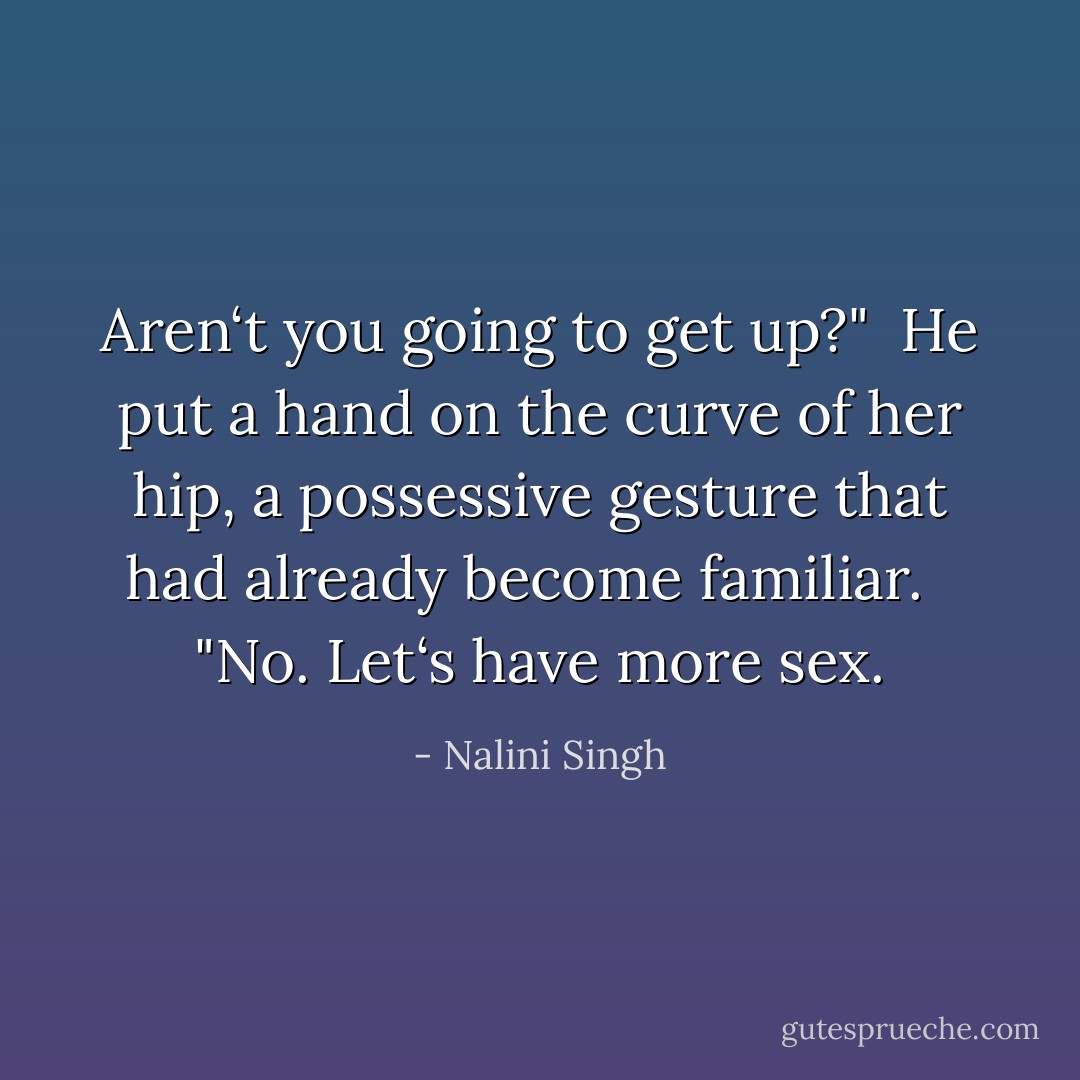 Aren‘t you going to get up?"<br /><br />He put a hand on the curve of her hip, a possessive gesture that had already become<br />familiar. <br /><br />"No. Let‘s have more sex. - Nalini Singh