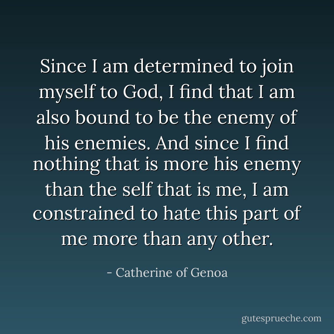 Since I am determined to join myself to God, I find that I am also bound to be the enemy of his enemies. And since I find nothing that is more his enemy than the self that is me, I am constrained to hate this part of me more than any other. - Catherine of Genoa