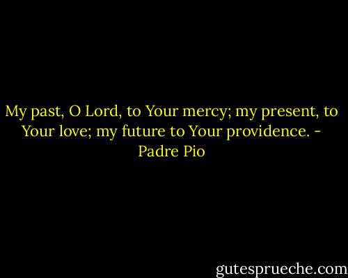 My past, O Lord, to Your mercy; my present, to Your love; my future to Your providence. - Padre Pio