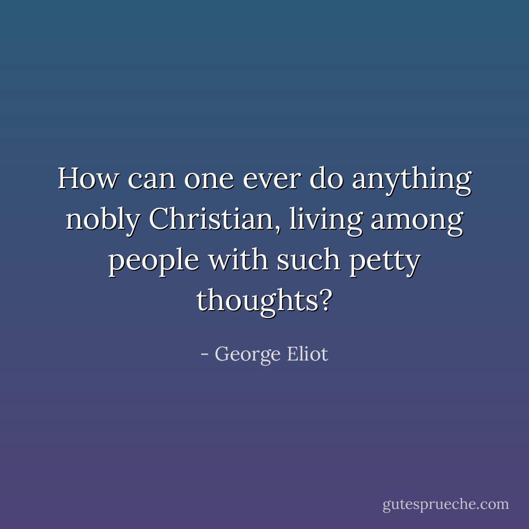How can one ever do anything nobly Christian, living among people with such petty thoughts? - George Eliot