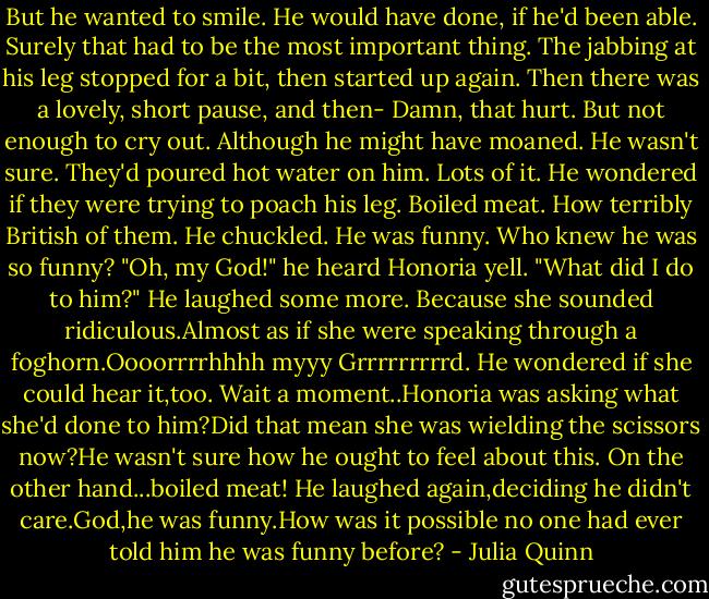 But he wanted to smile. He would have done, if he'd been able. Surely that had to be the most important thing.<br />The jabbing at his leg stopped for a bit, then started up again. Then there was a lovely, short pause, and then-<br />Damn, that hurt.<br />But not enough to cry out. Although he might have moaned. He wasn't sure. They'd poured hot water on him. Lots of it. He wondered if they were trying to poach his leg.<br />Boiled meat. How terribly British of them.<br />He chuckled. He was funny. Who knew he was so funny?<br />"Oh, my God!" he heard Honoria yell. "What did I do to him?"<br />He laughed some more. Because she sounded ridiculous.Almost as if she were speaking through a foghorn.Oooorrrrhhhh myyy Grrrrrrrrrd.<br />He wondered if she could hear it,too.<br />Wait a moment..Honoria was asking what she'd done to him?Did that mean she was wielding the scissors now?He wasn't sure how he ought to feel about this.<br />On the other hand...boiled meat!<br />He laughed again,deciding he didn't care.God,he was funny.How was it possible no one had ever told him he was funny before? - Julia Quinn