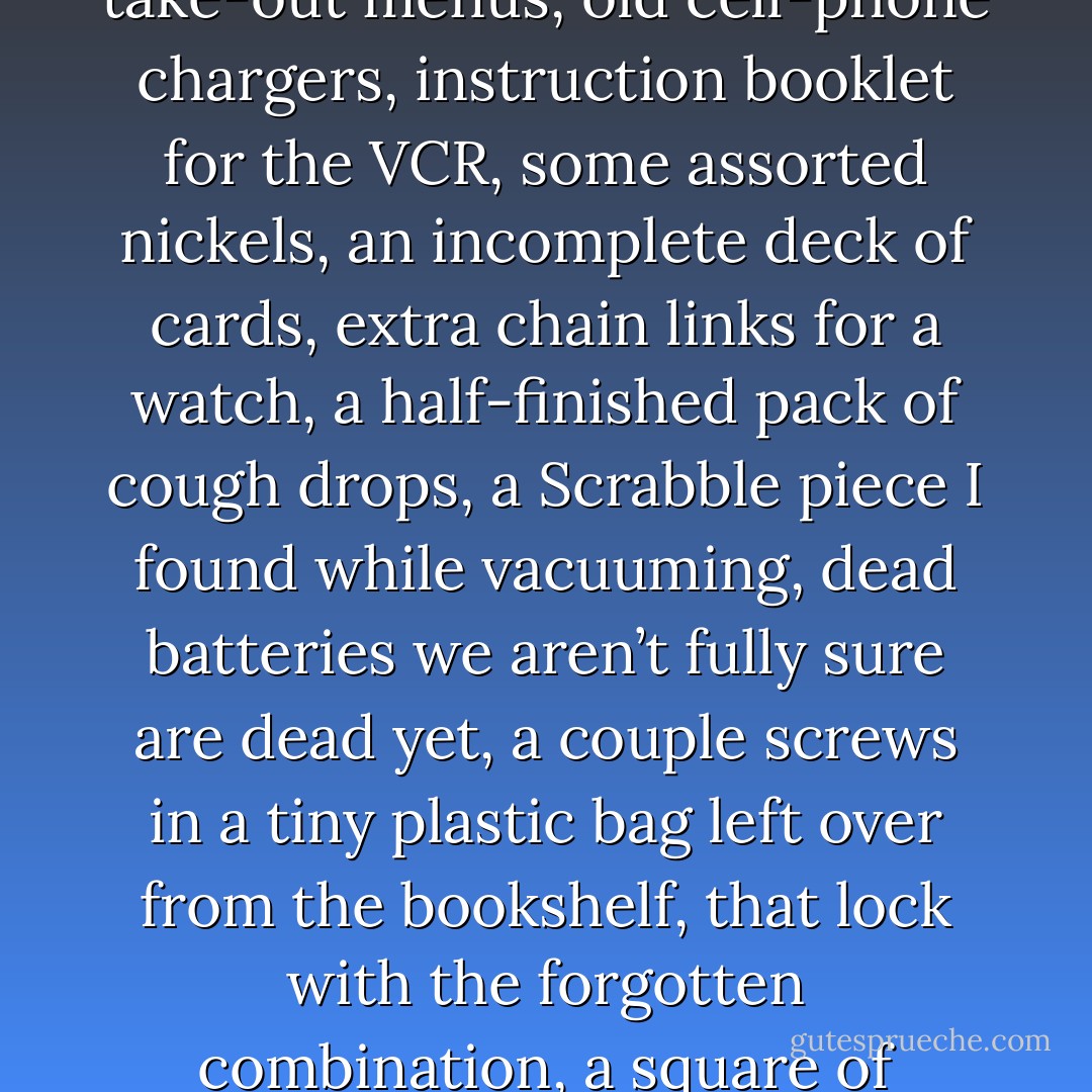 Honey, have you seen my measuring tape?”<br />“I think it’s in that drawer in the kitchen with the scissors, matches, bobby pins, Scotch tape, nail clippers, barbecue tongs, garlic press, extra buttons, old birthday cards, soy sauce packets thick rubber bands, stack of Christmas napkins, stained take-out menus, old cell-phone chargers, instruction booklet for the VCR, some assorted nickels, an incomplete deck of cards, extra chain links for a watch, a half-finished pack of cough drops, a Scrabble piece I found while vacuuming, dead batteries we aren’t fully sure are dead yet, a couple screws in a tiny plastic bag left over from the bookshelf, that lock with the forgotten combination, a square of carefully folded aluminum foil, and expired pack of gum, a key to our old house, a toaster warranty card, phone numbers for unknown people, used birthday candles, novelty bottle openers, a barbecue lighter, and that one tiny little spoon.”<br />“Thanks, honey.”<br />AWESOME! - Neil Pasricha
