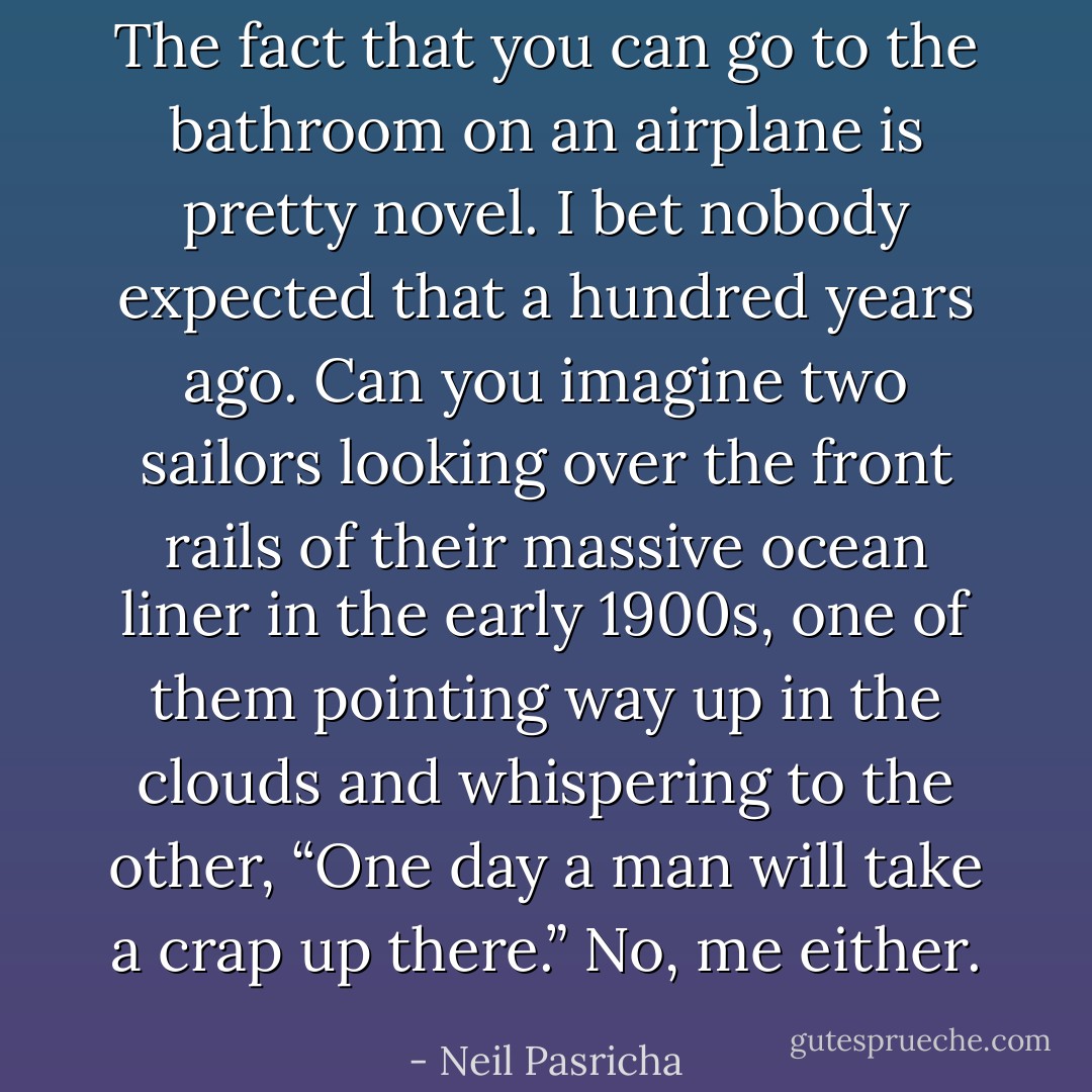 The fact that you can go to the bathroom on an airplane is pretty novel. I bet nobody expected that a hundred years ago. Can you imagine two sailors looking over the front rails of their massive ocean liner in the early 1900s, one of them pointing way up in the clouds and whispering to the other, “One day a man will take a crap up there.” No, me either. - Neil Pasricha