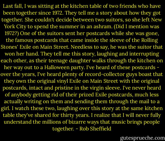 Last fall, I was sitting at the kitchen table of two friends who have been together since 1972. They tell me a story about how they got together. She couldn't decide between two suitors, so she left New York City to spend the summer in an ashram. (Did I mention was 1972?) One of the suitors sent her postcards while she was gone, the famous postcards that came inside the sleeve of the Rolling Stones' Exile on Main Street. Needless to say, he was the suitor that won her hand. They tell me this story, laughing and interrupting each other, as their teenage daughter walks through the kitchen on her way out to a Halloween party. I've heard of these postcards - over the years, I've heard plenty of record-collector guys boast that they own the original vinyl Exile on Main Street with the original postcards, intact and pristine in the virgin sleeve. I've never heard of anybody getting rid of their prized Exile postcards, much less actually writing on them and sending them through the mail to a girl. I watch these two, laughing over this story at the same kitchen table they've shared for thirty years. I realize that I will never fully understand the millions of bizarre ways that music brings people together. - Rob Sheffield