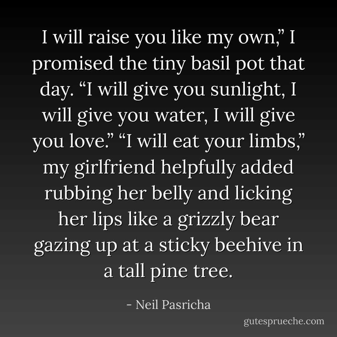 I will raise you like my own,” I promised the tiny basil pot that day. “I will give you sunlight, I will give you water, I will give you love.”<br />“I will eat your limbs,” my girlfriend helpfully added rubbing her belly and licking her lips like a grizzly bear gazing up at a sticky beehive in a tall pine tree. - Neil Pasricha