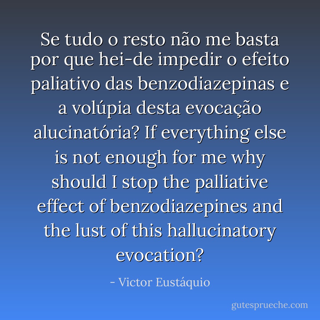 Se tudo o resto não me basta por que hei-de impedir o efeito paliativo das benzodiazepinas e a volúpia desta evocação alucinatória?<br />If everything else is not enough for me why should I stop the palliative effect of benzodiazepines and the lust of this hallucinatory evocation? - Victor Eustáquio