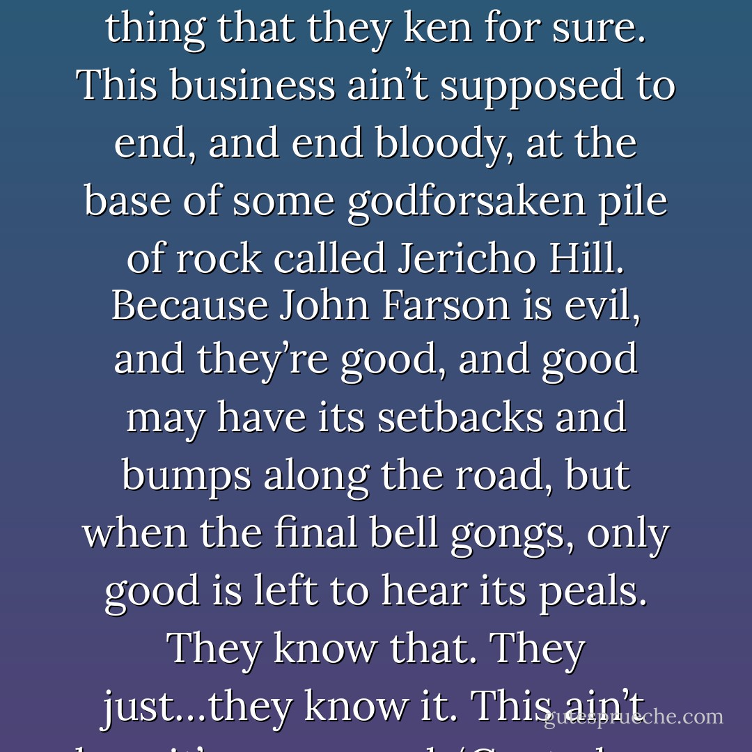 It’s not supposed to end this way. Whatever else Roland and his ka-tet knows, that’s one thing that they ken for sure. This business ain’t supposed to end, and end bloody, at the base of some godforsaken pile of rock called Jericho Hill. Because John Farson is evil, and they’re good, and good may have its setbacks and bumps along the road, but when the final bell gongs, only good is left to hear its peals. They know that. They just…they know it. This ain’t how it’s gonna end. ‘Cept, deep down…they know it is. - Stephen King