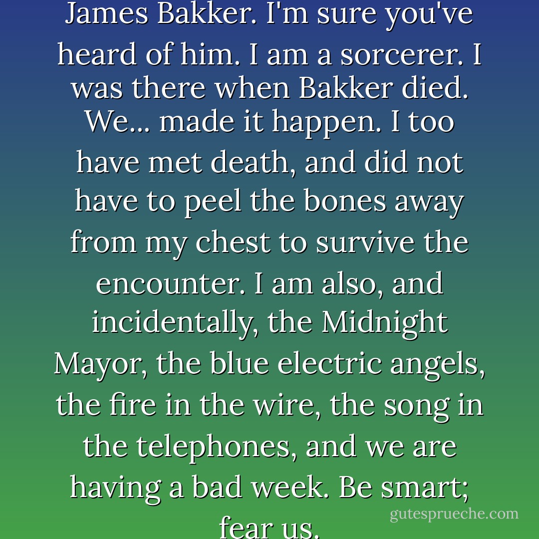 I was the apprentice of Robert James Bakker. I'm sure you've heard of him. I am a sorcerer. I was there when Bakker died. We... made it happen. I too have met death, and did not have to peel the bones away from my chest to survive the encounter. I am also, and incidentally, the Midnight Mayor, the blue electric angels, the fire in the wire, the song in the telephones, and we are having a bad week. Be smart; fear us. - Kate Griffin