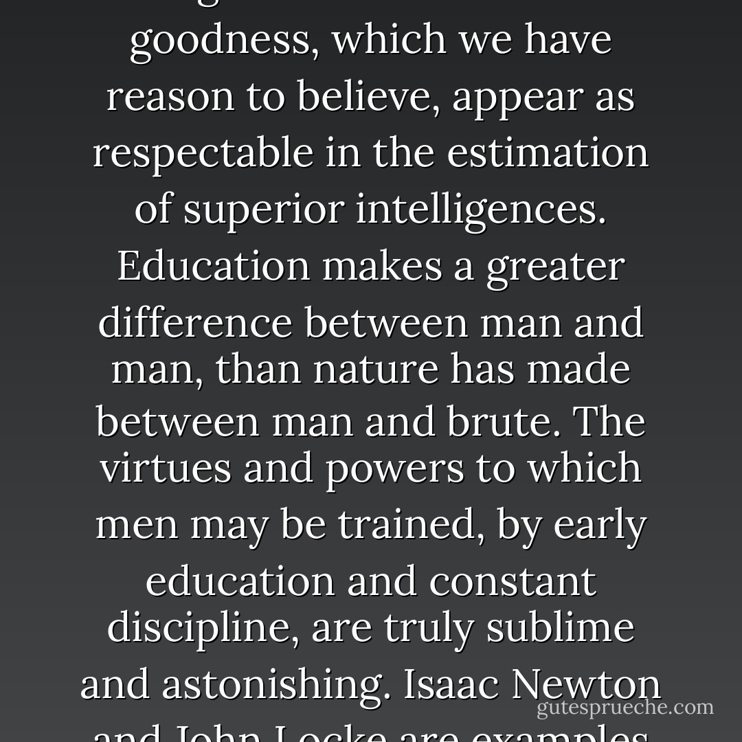Human nature with all its infirmities and deprivation is still capable of great things. It is capable of attaining to degrees of wisdom and goodness, which we have reason to believe, appear as respectable in the estimation of superior intelligences. Education makes a greater difference between man and man, than nature has made between man and brute. The virtues and powers to which men may be trained, by early education and constant discipline, are truly sublime and astonishing. <a href="https://www.goodreads.com/author/show/135106.Isaac_Newton" title="Isaac Newton" rel="nofollow noopener">Isaac Newton</a> and <a href="https://www.goodreads.com/author/show/51746.John_Locke" title="John Locke" rel="nofollow noopener">John Locke</a> are examples of the deep sagacity which may be acquired by long habits of thinking and study. - John  Adams