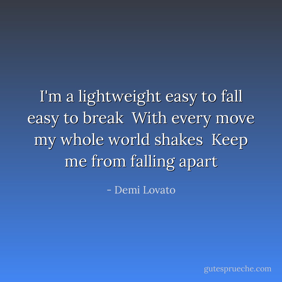 I'm a lightweight easy to fall easy to break <br />With every move my whole world shakes <br />Keep me from falling apart - Demi Lovato