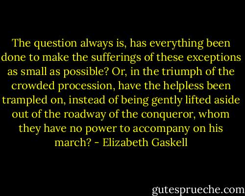 The question always is, has everything been done to make the sufferings of these exceptions as small as possible? Or, in the triumph of the crowded procession, have the helpless been trampled on, instead of being gently lifted aside out of the roadway of the conqueror, whom they have no power to accompany on his march? - Elizabeth Gaskell