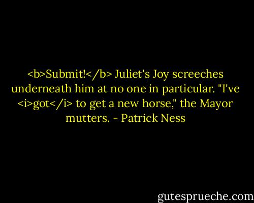 <b>Submit!</b> Juliet's Joy screeches underneath him at no one in particular.<br />"I've <i>got</i> to get a new horse," the Mayor mutters. - Patrick Ness
