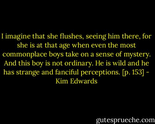I imagine that she flushes, seeing him there, for she is at that age when even the most commonplace boys take on a sense of mystery. And this boy is not ordinary. He is wild and he has strange and fanciful perceptions. [p. 153] - Kim Edwards