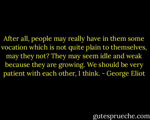 After all, people may really have in them some vocation which is not quite plain to themselves, may they not? They may seem idle and weak because they are growing. We should be very patient with each other, I think. - George Eliot