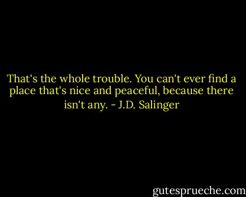 That's the whole trouble. You can't ever find a place that's nice and peaceful,<br />because there isn't any. - J.D. Salinger
