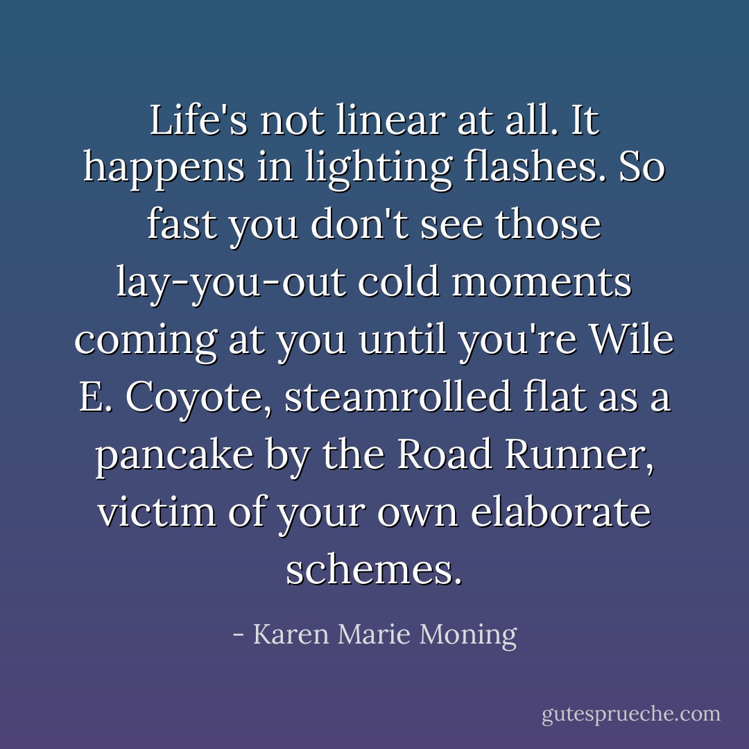 Life's not linear at all. It happens in lighting flashes. So fast you don't see those lay-you-out cold moments coming at you until you're Wile E. Coyote, steamrolled flat as a pancake by the Road Runner, victim of your own elaborate schemes. - Karen Marie Moning