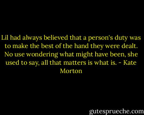 Lil had always believed that a person's duty was to make the best of the hand they were dealt. No use wondering what might have been, she used to say, all that matters is what is. - Kate Morton